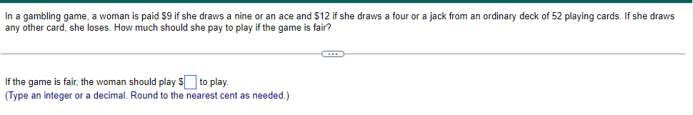 In a gambling game, a woman is paid $9 if she draws a nine or an ace and $12 if she draws a four or a jack from an ordinary deck of 52 playing cards. If she draws
any other card, she loses. How much should she pay to play if the game is fair?
If the game is fair, the woman should play $ to play.
(Type an integer or a decimal. Round to the nearest cent as needed.)