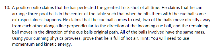 10. A poolio-coolio claims that he has perfected the greatest trick shot of all time. He claims that he can
arrange three pool balls in the center of the table such that when he hits them with the cue ball some
extraspecialness happens. He claims that the cue ball comes to rest, two of the balls move directly away
from each other along a line perpendicular to the direction of the incoming cue ballI, and the remaining
ball moves in the direction of the cue balls original path. All of the balls involved have the same mass.
Using your cunning physics prowess, prove that he is full of hot air. Hint: You will need to use
momentum and kinetic energy.
