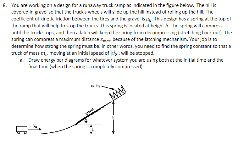 8. You are working on a design for a runaway truck ramp as indicated in the figure below. The hill is
covered in gravel so that the truck's wheels will slide up the hill instead of rolling up the hill. The
coefficient of kinetic friction between the tires and the gravel is uz. This design has a spring at the top of
the ramp that will help to stop the trucks. This spring is located at height h. The spring will compress
until the truck stops, and then a latch will keep the spring from decompressing (stretching back out). The
spring can compress a maximum distance xmax because of the latching mechanism. Your job is to
determine how strong the spring must be. In other words, you need to find the spring constant so that a
truck of mass m, moving at an initial speed of |3ol, will be stopped.
a. Draw energy bar diagrams for whatever system you are using both at the initial time and the
final time (when the spring is completely compressed).
spring
gravel
