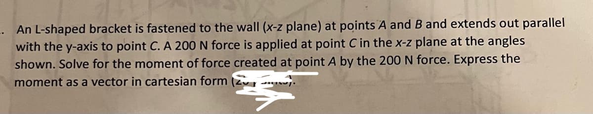 An L-shaped bracket is fastened to the wall (x-z plane) at points A and B and extends out parallel
with the y-axis to point C. A 200 N force is applied at point C in the x-z plane at the angles
shown. Solve for the moment of force created at point A by the 200 N force. Express the
moment as a vector in cartesian form (2).