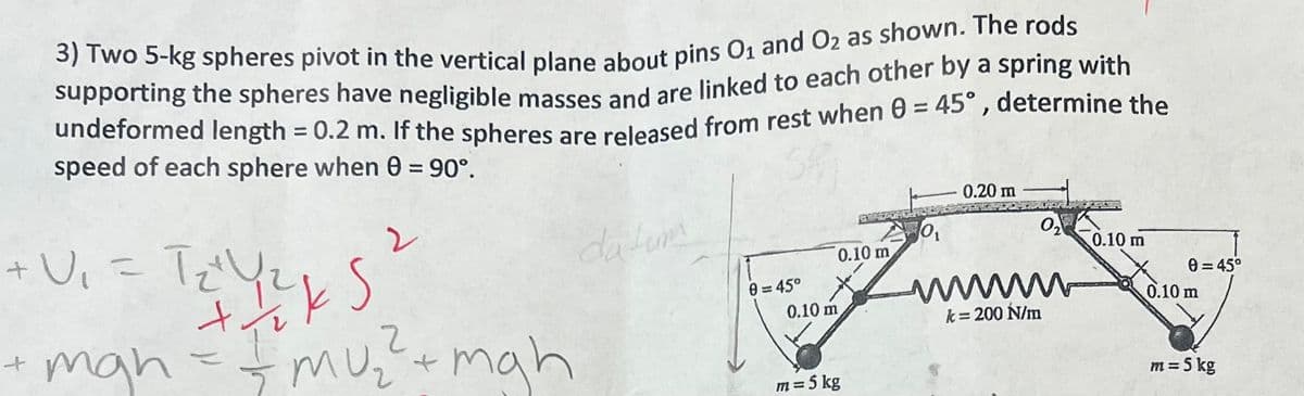 3) Two 5-kg spheres pivot in the vertical plane about pins O₁ and O2 as shown. The rods
supporting the spheres have negligible masses and are linked to each other by a spring with
undeformed length = 0.2 m. If the spheres are released from rest when 0 = 45°, determine the
speed of each sphere when 0 = 90°.
2
+ V₁ = T₂² Y₂²
TYS?
t
+ mah = = mu₂ ² + mgh
2
datum
0=45°
0.10 m
0.10 m
m = 5 kg
O₁
0.20 m
0₂
wwwww
k = 200 N/m
0.10 m
0=45°
0.10 m
m = 5 kg