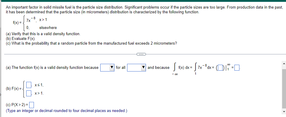 An important factor in solid missile fuel is the particle size distribution. Significant problems occur if the particle sizes are too large. From production data in the past,
it has been determined that the particle size (in micrometers) distribution is characterized by the following function.
-8
7x
x>1
f(x) =
0₁
elsewhere
(a) Verify that this is a valid density function.
(b) Evaluate F(x).
(c) What is the probability that a random particle from the manufactured fuel exceeds 2 micrometers?
C
(a) The function f(x) is a valid density function because
▼ for all
and because
S f(x) dx = = √ 7x²³dx = ₁₁ =
- 00
x≤ 1,
(b) F(x)=
48
x> 1.
(c) P(X> 2) =
(Type an integer or decimal rounded to four decimal places as needed.)