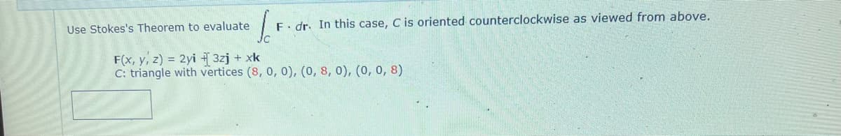 Use Stokes's Theorem to evaluate
F. dr. In this case, C is oriented counterclockwise as viewed from above.
F(x, y, z) = 2yi +3zj + xk
C: triangle with vertices (8, 0, 0), (0, 8, 0), (0, 0, 8)