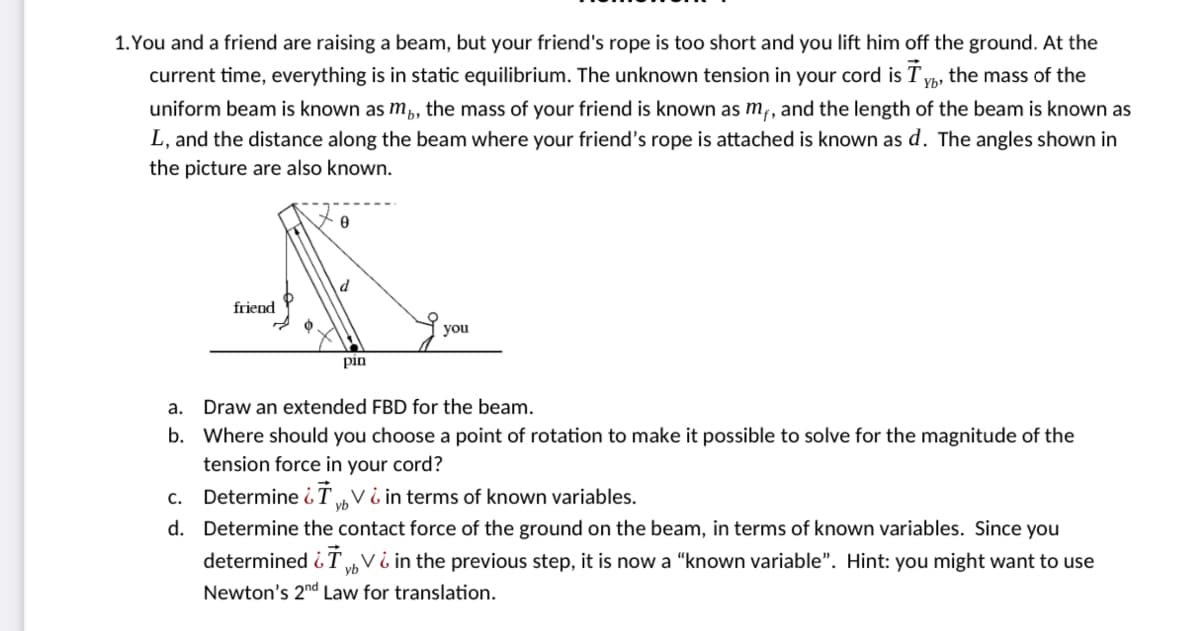 1. You and a friend are raising a beam, but your friend's rope is too short and you lift him off the ground. At the
current time, everything is in static equilibrium. The unknown tension in your cord is Ty, the mass of the
Yb'
uniform beam is known as m,, the mass of your friend is known as m,, and the length of the beam is known as
L, and the distance along the beam where your friend's rope is attached is known as d. The angles shown in
the picture are also known.
friend
you
pin
a. Draw an extended FBD for the beam.
b. Where should you choose a point of rotation to make it possible to solve for the magnitude of the
tension force in your cord?
c. Determine iT V ¿ in terms of known variables.
yb
d. Determine the contact force of the ground on the beam, in terms of known variables. Since you
determined i T Vi in the previous step, it is now a "known variable". Hint: you might want to use
Newton's 2nd Law for translation.
