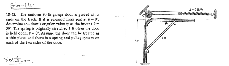 Example:
18-63. The uniform 80-lb garage door is guided at its
ends on the track. If it is released from rest at 0 = 0º,
determine the door's angular velocity at the instant =
30°. The spring is originally stretched 1 ft when the door
is held open, 0 = 0°. Assume the door can be treated as
a thin plate, and there is a spring and pulley system on
each of the two sides of the door.
Solution:
8 ft
A
8 ft
B
k = 9 lb/ft