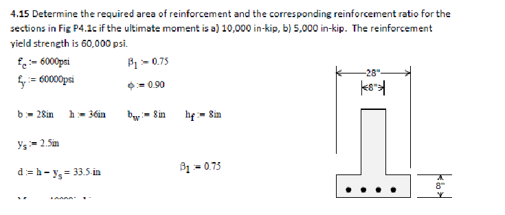 4.15 Determine the required area of reinforcement and the corresponding reinforcement ratio for the
sections in Fig P4.1c if the ultimate moment is a) 10,000 in-kip, b) 5,000 in-kip. The reinforcement
yield strength is 60,000 psi.
B₁ = 0.75
£:= 6000psi
= 60000psi
b = 28in
h = 36in
Y₁ = 2.5in
d:= h - y₂ = 33.5-in
+AAAA-
= 0.90
bw
= 8 in
hf := 8in
B1 = 0.75
-28"
8™
8"