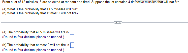 From a lot of 12 missiles, 5 are selected at random and fired. Suppose the lot contains 4 defective missiles that will not fire.
(a) What is the probability that all 5 missiles will fire?
(b) What is the probability that at most 2 will not fire?
(a) The probability that all 5 missiles will fire is
(Round to four decimal places as needed.)
(b) The probability that at most 2 will not fire is
(Round to four decimal places as needed.)