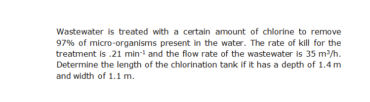 Wastewater is treated with a certain amount of chlorine to remove
97% of micro-organisms present in the water. The rate of kill for the
treatment is .21 min-1 and the flow rate of the wastewater is 35 m³/h.
Determine the length of the chlorination tank if it has a depth of 1.4 m
and width of 1.1 m.
