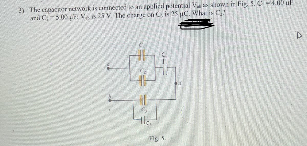 3) The capacitor network is connected to an applied potential Vab as shown in Fig. 5. Ci = 4.00 uF
and C; = 5.00 uF; Vab is 25 V. The charge on C; is 25 uC. What is C2?
d.
Fig. 5.
