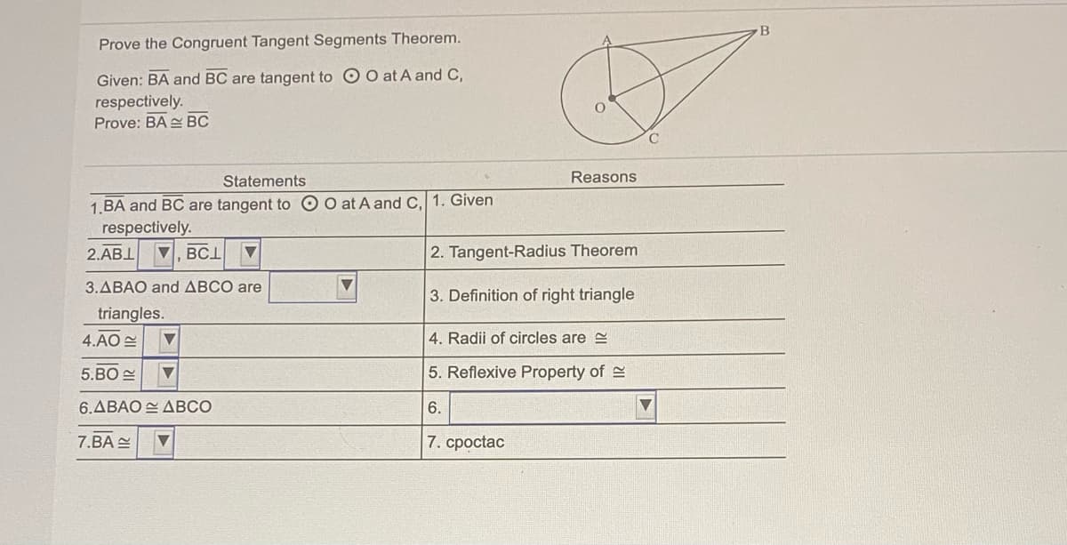 B
Prove the Congruent Tangent Segments Theorem.
Given: BA and BC are tangent to O O at A and C,
respectively.
Prove: BA BC
Statements
Reasons
1.BA and BC are tangent to O O at A and C, 1. Given
respectively.
2.ABI
V, BCI
2. Tangent-Radius Theorem
3.ABAO and ABCO are
3. Definition of right triangle
triangles.
4.AO E
4. Radii of circles are e
5.BO
5. Reflexive Property of 2
6.ΔΒΑΟ- ΔBCO
6.
7.BA
7. cpoctac
