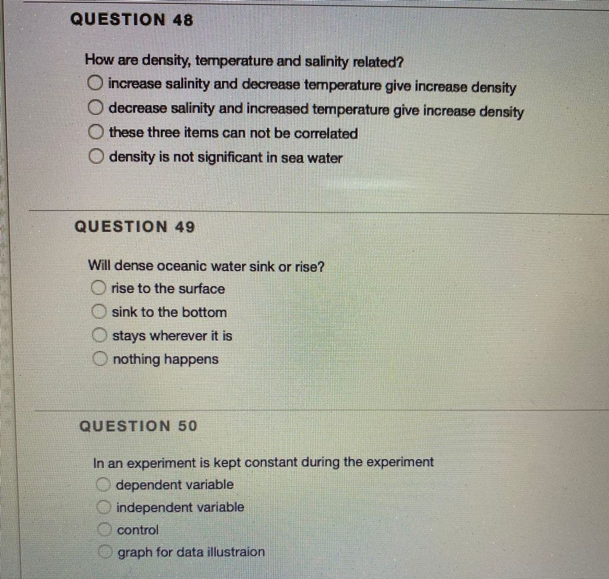 QUESTION 48
How are density, temperature and salinity related?
increase salinity and decrease temperature give increase density
decrease salinity and increased temperature give increase density
O these three items can not be correlated
density is not significant in sea water
QUESTION 49
Will dense oceanic water sink or rise?
O rise to the surface
Osink to the bottom
O stays wherever it is
O nothing happens
QUESTION 50
In an experiment is kept constant during the experiment
O dependent variable
independent variable
control
graph for data illustraion
