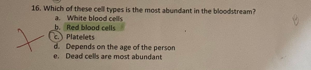 16. Which of these cell types is the most abundant in the bloodstream?
a. White blood cells
b. Red blood cells
C.
Platelets
d. Depends on the age of the person
e. Dead cells are most abundant
