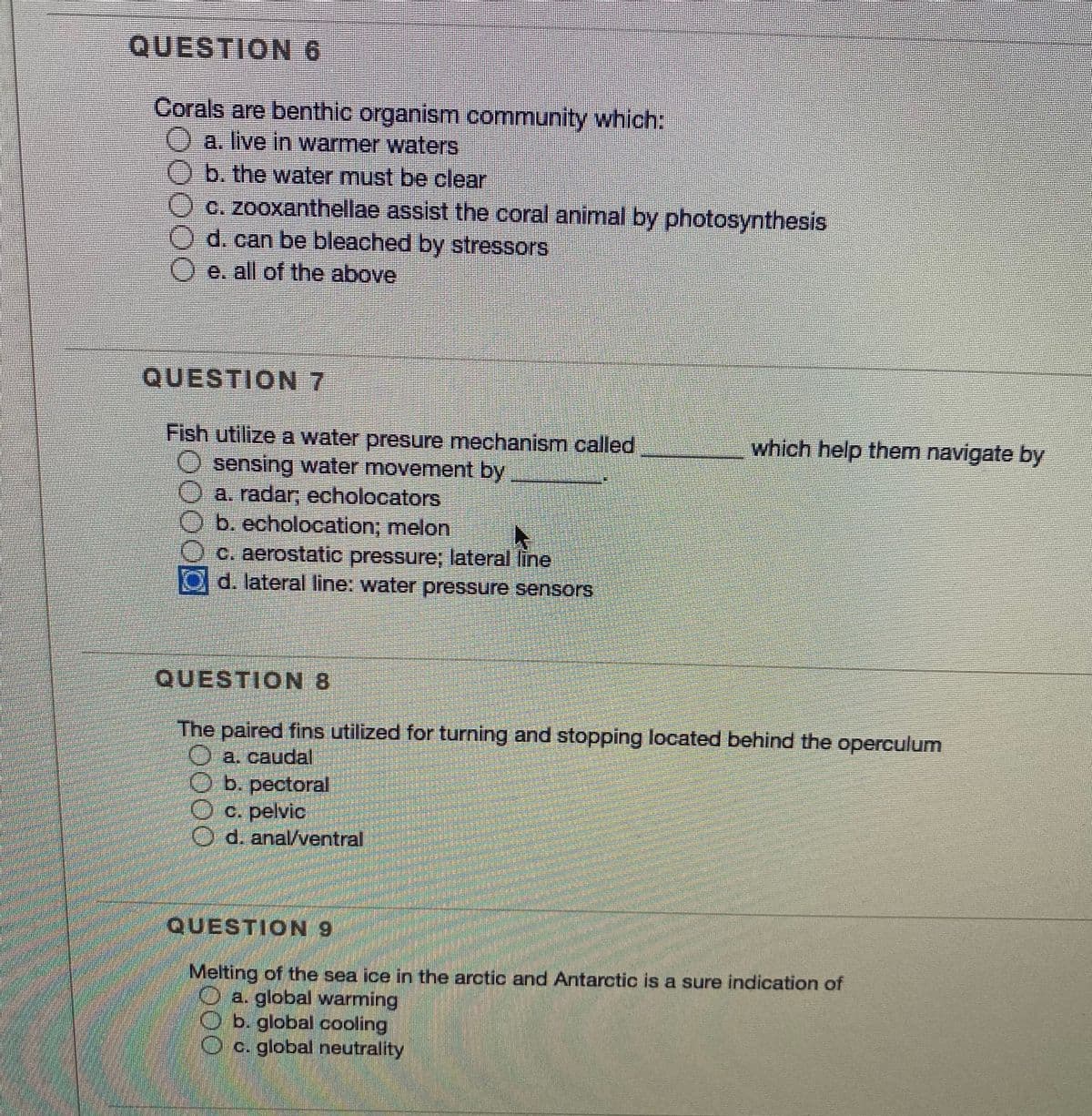 QUESTION6
Corals are benthic organism community which:
a. live in warmer waters
b. the water must be clear
c. zooxanthellae assist the coral animal by photosynthesis
d. can be bleached by stressors
O e. all of the above
QUESTION 7
which help them navigate by
Fish utilize a water presure mechanism called
O sensing water movement by
a. radar; echolocators
Ob. echolocation; melon
c. aerostatic pressure; lateral line
d. lateral line: water pressure sensorS
QUESTION 8
The paired fins utilized for turning and stopping located behind the operculum
O b. pectoral
O c. pelvic
O d. anal/ventral
QUESTION 9
Melting of the sea ice in the arctic and Antarctic is a sure indication of
O a. global warming
b. global cooling
O c. global neutrality
