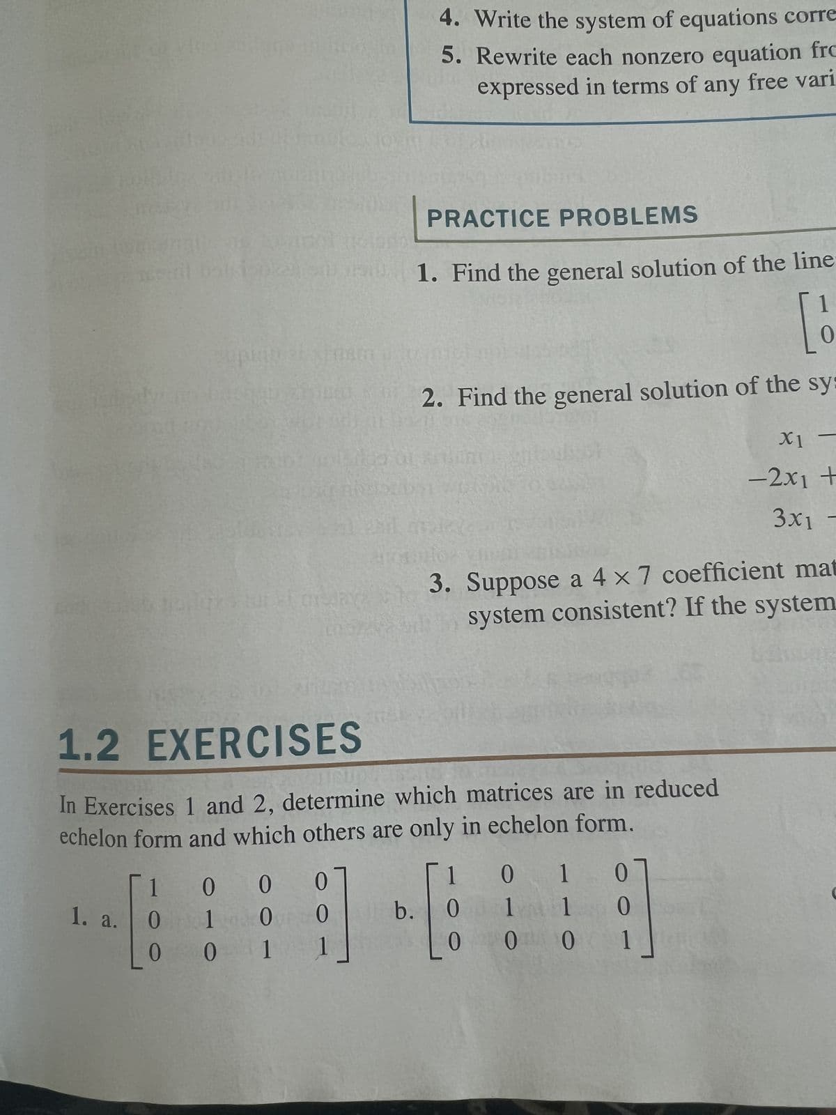 1. a.
1
0
000
1 0 0
1.2
EXERCISES
In Exercises 1 and 2, determine which matrices are in reduced
echelon form and which others are only in echelon form.
001
4. Write the system of equations corre
5. Rewrite each nonzero equation fro
expressed in terms of any free vari
PRACTICE PROBLEMS
1. Find the general solution of the line
[1
2. Find the general solution of the sy:
BERT
BROEDSL WOR
b.
3. Suppose a 4 x 7 coefficient mat
system consistent? If the system
1
0
0
07
0
1
0 0
1
1 0
X1 -
-2x1 +
3x1 -