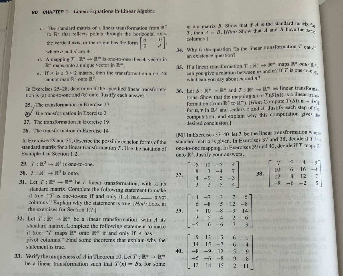 80 CHAPTER 1 Linear Equations in Linear Algebra
c. The standard matrix of a linear transformation from R²
to R2 that reflects points through the horizontal axis,
the vertical axis, or the origin has the form
where a and d are ±1.
d. A mapping T: R" → R" is one-to-one if each vector in
R" maps onto a unique vector in Rm.
e. If A is a 3 x 2 matrix, then the transformation X + Ax
cannot map R2 onto R³.
a
[2]
0
d
In Exercises 25-28, determine if the specified linear transforma-
tion is (a) one-to-one and (b) onto. Justify each answer.
25. The transformation in Exercise 17
26/;
26
The transformation in Exercise 2
27. The transformation in Exercise 19
28. The transformation in Exercise 14
In Exercises 29 and 30, describe the possible echelon forms of the
standard matrix for a linear transformation T. Use the notation of
Example 1 in Section 1.2.
29. T: R³ R4 is one-to-one.
→>>>
30. TR4 → R³ is onto.
31. Let T: R" → R" be a linear transformation, with A its
standard matrix. Complete the following statement to make
it true: "T is one-to-one if and only if A has pivot
columns." Explain why the statement is true. [Hint: Look in
the exercises for Section 1.7.]
32. Let T: R" → R" be a linear transformation, with A its
standard matrix. Complete the following statement to make
it true: "T maps R" onto Rm if and only if A has
pivot columns." Find some theorems that explain why the
statement is true.
33. Verify the uniqueness of A in Theorem 10. Let T: R" → Rm
be a linear transformation such that T(x) = Bx for some
34. Why is the question "Is the linear transformation T onto?"
an existence question?
35. If a linear transformation T: R"R" maps R" onto Rm
can you give a relation between m and n? If T is one-to-one,
what can you say about m and n?
mxn matrix B. Show that if A is the standard matrix for
T, then A= B. [Hint: Show that A and B have the same
columns.]
36. Let S : RP→ R" and T: R"→ R" be linear transforma-
tions. Show that the mapping x→ T(S(x)) is a linear trans-
formation (from RP to Rm). [Hint: Compute T(S(cu + dv))
for u, v in RP and scalars c and d. Justify each step of the
computation, and explain why this computation gives the
desired conclusion.]
[M] In Exercises 37-40, let T be the linear transformation whose
standard matrix is given. In Exercises 37 and 38, decide if T is a
one-to-one mapping. In Exercises 39 and 40, decide if T maps R5
onto R5. Justify your answers.
1024
tait
37.
39.
40.
-5
10 -5 4
8
7
3-4
4-9 5 -3
5 4
-3-2
4 -7 3 7 5
6-8 5 12 -8
10 -8 -9 14
3 -5 4 2 -6
6 -6
-7
3
котор адфра
-7
9 13
6
5 6
15 -7 -6
-8 -9
-5 -6 -89
14
-1
4
12 -5 -9
8
14 15 2 11
13
38.
Г 7
5
10
6
12 8 12
-8
-6-2
9 ini ( 2mol
adb davoni ziniog abal
SA
191
4 -9
16 -4
7
5
Jonsd) ba
tedi
1600 10