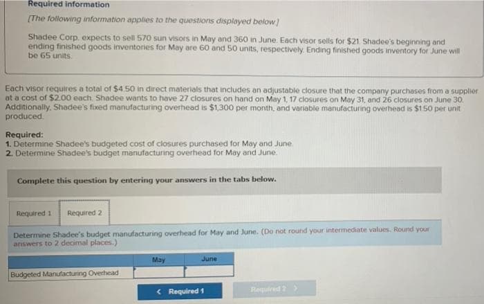 Required information
[The following information applies to the questions displayed below)
Shadee Corp. expects to sell 570 sun visors in May and 360 in June. Each visor sells for $21. Shadee's beginning and
ending finished goods inventories for May are 60 and 50 units, respectively. Ending finished goods inventory for June will
be 65 units.
Each visor requires a total of $4.50 in direct materials that includes an adjustable closure that the company purchases from a supplier
at a cost of $2.00 each. Shadee wants to have 27 closures on hand on May 1, 17 closures on May 31, and 26 closures on June 30.
Additionally. Shadee's fixed manufacturing overhead is $1,300 per month, and variable manufacturing overhead is $1.50 per unit
produced.
Required:
1. Determine Shadee's budgeted cost of closures purchased for May and June.
2. Determine Shadee's budget manufacturing overhead for May and June.
Complete this question by entering your answers in the tabs below.
Required 1 Required 2
Determine Shadee's budget manufacturing overhead for May and June. (Do not round your intermediate values. Round your
answers to 2 decimal places.)
May
June
Budgeted Manufacturing Overhead
< Required 1
Required 2
