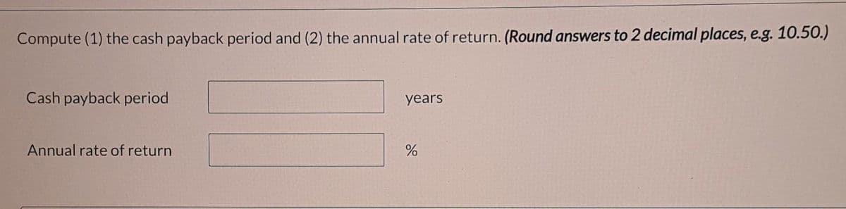 Compute (1) the cash payback period and (2) the annual rate of return. (Round answers to 2 decimal places, e.g. 10.50.)
Cash payback period
years
Annual rate of return
