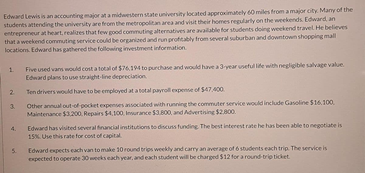 Edward Lewis is an accounting major at a midwestern state university located approximately 60 miles from a major city. Many of the
students attending the university are from the metropolitan area and visit their homes regularly on the weekends. Edward, an
entrepreneur at heart, realizes that few good commuting alternatives are available for students doing weekend travel. He believes
that a weekend commuting service could be organized and run profitably from several suburban and downtown shopping mall
locations. Edward has gathered the following investment information.
Five used vans would cost a total of $76,194 to purchase and would have a 3-year useful life with negligible salvage value.
Edward plans to use straight-line depreciation.
1.
2.
Ten drivers would have to be employed at a total payroll expense of $47,400.
Other annual out-of-pocket expenses associated with running the commuter service would include Gasoline $16,100,
Maintenance $3,200, Repairs $4,100, Insurance $3,800, and Advertising $2,800.
3.
Edward has visited several financial institutions to discuss funding. The best interest rate he has been able to negotiate is
15%. Use this rate for cost of capital.
4.
Edward expects each van to make 10 round trips weekly and carry an average of 6 students each trip. The service is
expected to operate 30 weeks each year, and each student will be charged $12 for a round-trip ticket.
5.
