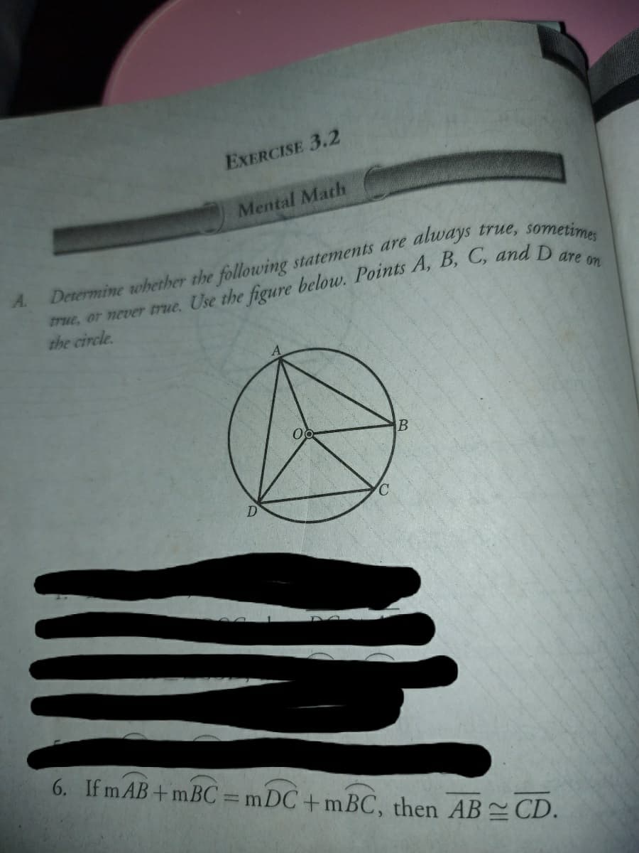 EXERCISE 3.2
Mental Math
Determine whether the following statements are always true, somer
true, or never true. Use the figure below. Points A, B, C, andDes
the circle.
A.
6. If m AB+ mBC = mDC+mBC, then ABCD.
