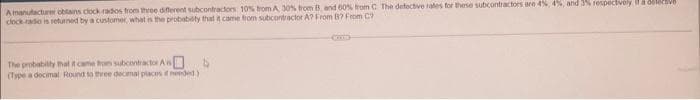 A manufacturer obtains clock radios from three different subcontractors 10% trom A 30% from B, and 60% from C The defective rates for these subcontractors are 4%, 4%, and 3% respectively là dele
clock rado is returned by a customer, what is the probability that it came from subcontractor A? From B? From C
4
The probability that it came from subcontractor A
(Type a decimal Round to three decimal places if needed)