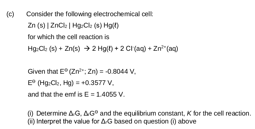 (c)
Consider the following electrochemical cell:
Zn (s) | ZnCl2 | Hg2Cl2 (s) Hg(l)
for which the cell reaction is
Hg2Cl2 (s) + Zn(s) → 2 Hg(l) + 2 Cl(aq) + Zn²+(aq)
Given that Eº (Zn2+; Zn) = -0.8044 V,
E (Hg2Cl2, Hg) = +0.3577 V,
and that the emf is E = 1.4055 V.
(i) Determine AG, AG and the equilibrium constant, K for the cell reaction.
(ii) Interpret the value for ArG based on question (i) above