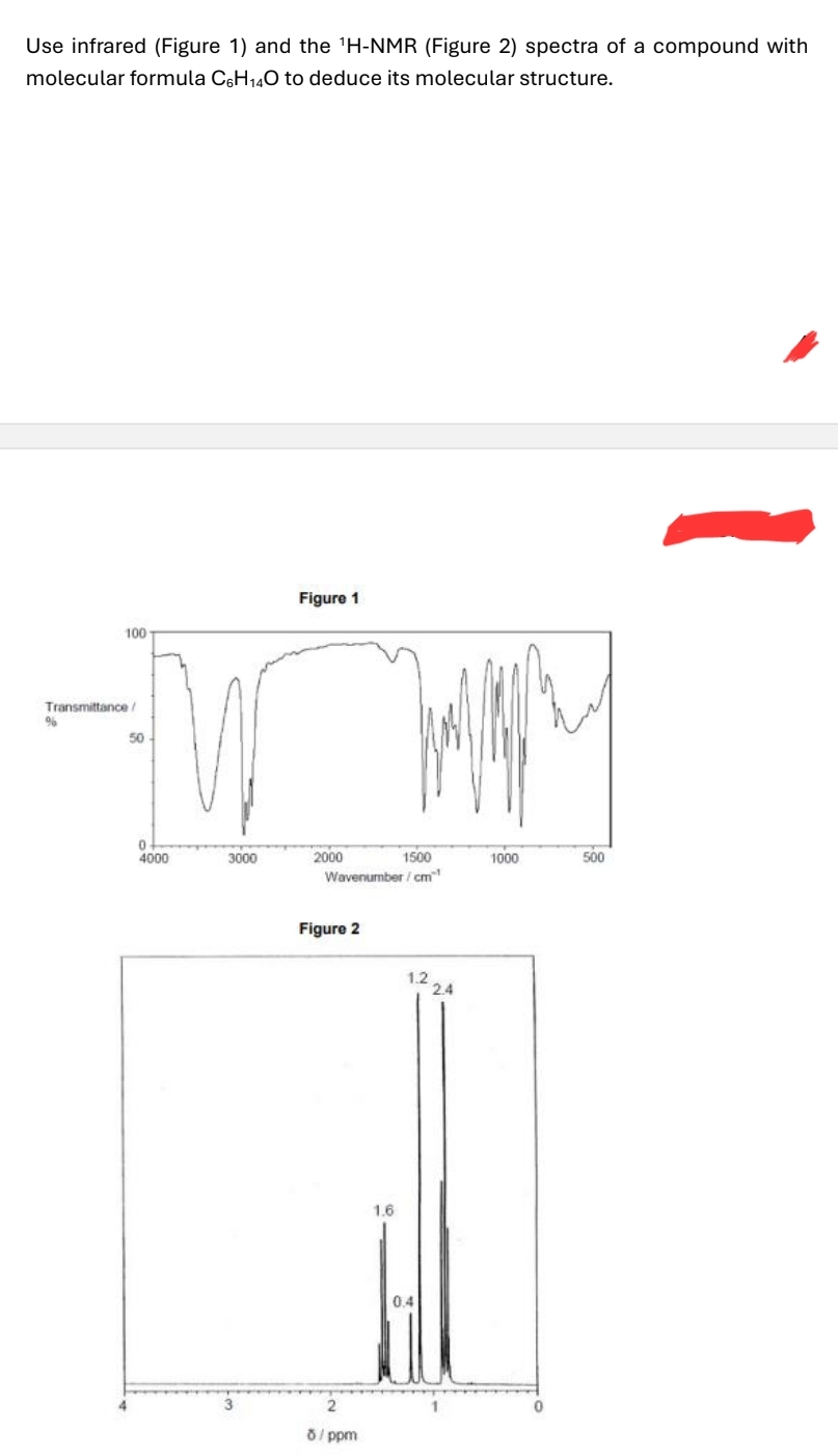 Use infrared (Figure 1) and the 'H-NMR (Figure 2) spectra of a compound with
molecular formula C6H14O to deduce its molecular structure.
Figure 1
100
Transmittance/
%
50
0
4000
3000
2000
1500
1000
500
Wavenumber/cm
Figure 2
1.2
2.4
2
8/ppm
1.6
0.4