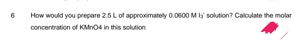 6
How would you prepare 2.5 L of approximately 0.0600 M 13 solution? Calculate the molar
concentration of KMnO4 in this solution