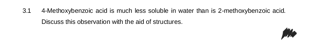3.1
4-Methoxybenzoic acid is much less soluble in water than is 2-methoxybenzoic acid.
Discuss this observation with the aid of structures.