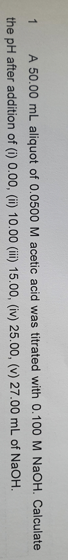 1 A 50.00 mL aliquot of 0.0500 M acetic acid was titrated with 0.100 M NaOH. Calculate
the pH after addition of (i) 0.00, (ii) 10.00 (iii) 15.00, (iv) 25.00, (v) 27.00 mL of NaOH.