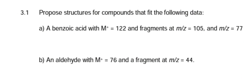 3.1
Propose structures for compounds that fit the following data:
a) A benzoic acid with M+ = 122 and fragments at m/z = 105, and m/z = 77
b) An aldehyde with M+ = 76 and a fragment at m/z = 44.