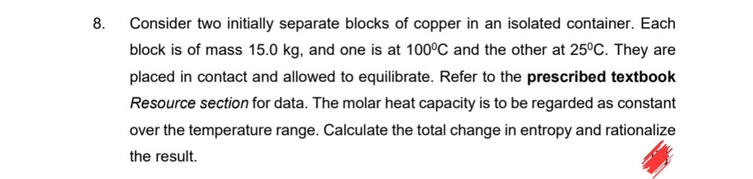 8.
Consider two initially separate blocks of copper in an isolated container. Each
block is of mass 15.0 kg, and one is at 100°C and the other at 25°C. They are
placed in contact and allowed to equilibrate. Refer to the prescribed textbook
Resource section for data. The molar heat capacity is to be regarded as constant
over the temperature range. Calculate the total change in entropy and rationalize
the result.