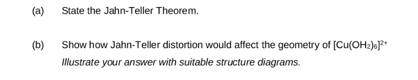 (a)
State the Jahn-Teller Theorem.
(b)
Show how Jahn-Teller distortion would affect the geometry of [Cu(OH2)6]²+
Illustrate your answer with suitable structure diagrams.