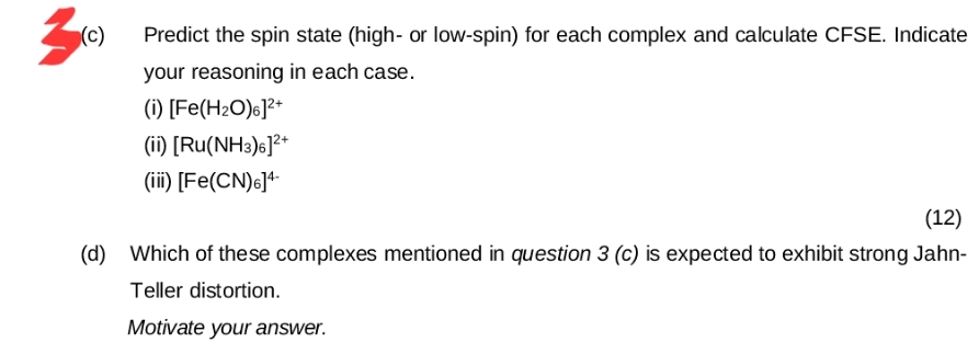 3
(c) Predict the spin state (high- or low-spin) for each complex and calculate CFSE. Indicate
your reasoning in each case.
(i) [Fe(H2O)6]²+
(ii) [Ru(NH3)6]²+
(iii) [Fe(CN)6]4
(12)
(d) Which of these complexes mentioned in question 3 (c) is expected to exhibit strong Jahn-
Teller distortion.
Motivate your answer.