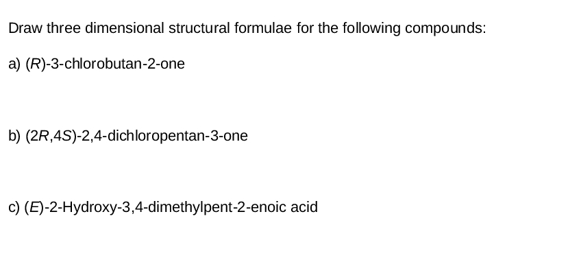 Draw three dimensional structural formulae for the following compounds:
a) (R)-3-chlorobutan-2-one
b) (2R,4S)-2,4-dichloropentan-3-one
c) (E)-2-Hydroxy-3,4-dimethylpent-2-enoic acid