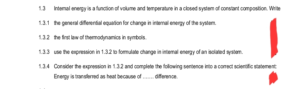 1.3
Internal energy is a function of volume and temperature in a closed system of constant composition. Write
1.3.1 the general differential equation for change in internal energy of the system.
1.3.2 the first law of thermodynamics in symbols.
1.3.3 use the expression in 1.3.2 to formulate change in internal energy of an isolated system.
1.3.4 Consider the expression in 1.3.2 and complete the following sentence into a correct scientific statement:
Energy is transferred as heat because of ....... difference.