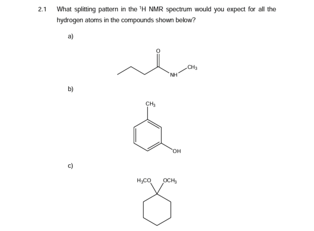 2.1
What splitting pattern in the ¹H NMR spectrum would you expect for all the
hydrogen atoms in the compounds shown below?
a)
b)
c)
CH3
H3CO
NH
OH
OCH3
CH3