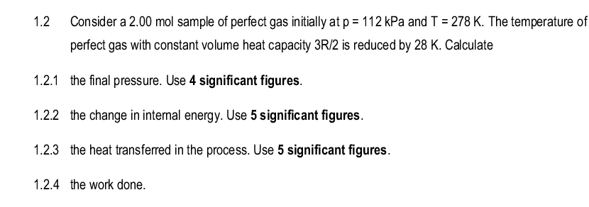 1.2
Consider a 2.00 mol sample of perfect gas initially at p = 112 kPa and T = 278 K. The temperature of
perfect gas with constant volume heat capacity 3R/2 is reduced by 28 K. Calculate
1.2.1 the final pressure. Use 4 significant figures.
1.2.2 the change in internal energy. Use 5 significant figures.
1.2.3 the heat transferred in the process. Use 5 significant figures.
1.2.4 the work done.