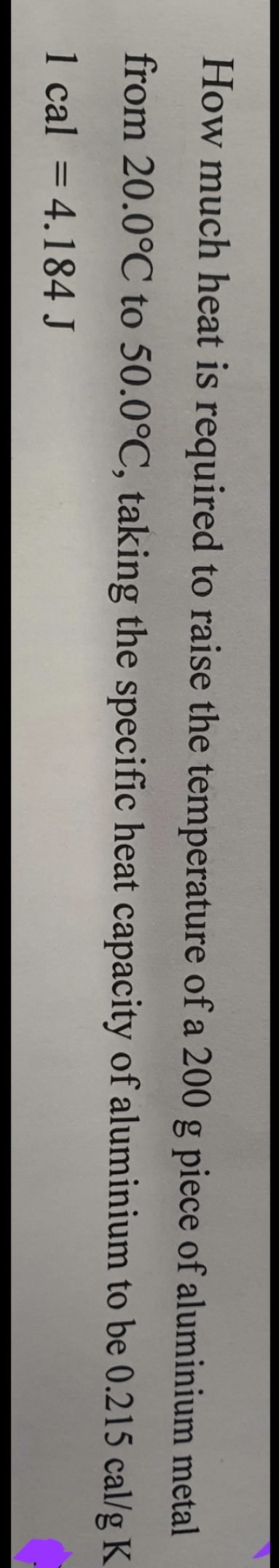 aluminium
metal
How much heat is required to raise the temperature of a 200 g piece of
from 20.0°C to 50.0°C, taking the specific heat capacity of aluminium to be 0.215 cal/g K
1 cal = 4.184 J