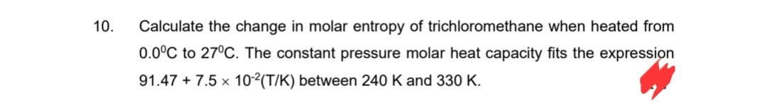 10. Calculate the change in molar entropy of trichloromethane when heated from
0.0°C to 27°C. The constant pressure molar heat capacity fits the expression
91.47 +7.5 x 10-2(T/K) between 240 K and 330 K.