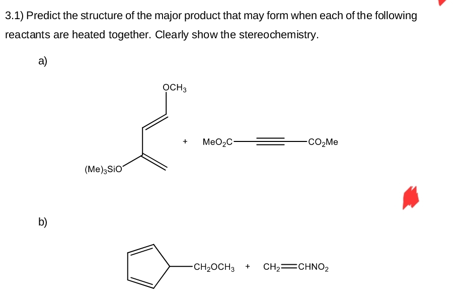 3.1) Predict the structure of the major product that may form when each of the following
reactants are heated together. Clearly show the stereochemistry.
a)
b)
(Me)3SiO
OCH3
+ MeO₂C-
-CO₂Me
-CH₂OCH 3 + CH₂=CHNO₂