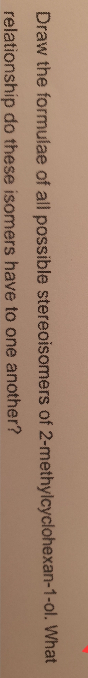 Draw the formulae of all possible stereoisomers of 2-methylcyclohexan-1-ol. What
relationship do these isomers have to one another?
