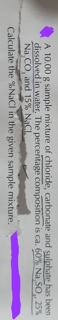 A 10.00 g sample mixture of chloride, carbonate and sulphate has been
dissolved in water. The percentage composition is ca. 60% Na,SO, 25%
Na₂CO, and 15% NaCl.
Calculate the % NaCl in the given sample mixture.