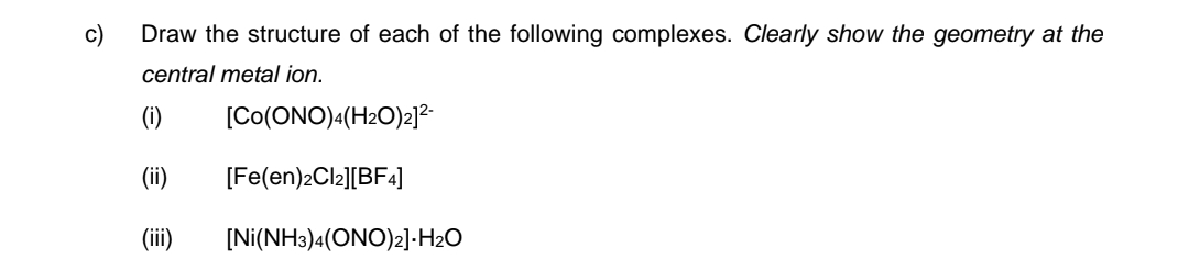 c)
Draw the structure of each of the following complexes. Clearly show the geometry at the
central metal ion.
[CO(ONO)4(H2O)2]²-
[Fe(en)2Cl2][BF4]
(ii)
(iii) [Ni(NH3)4(ONO)2].H₂O