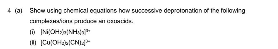 4 (a) Show using chemical equations how successive deprotonation of the following
complexes/ions produce an oxoacids.
(i) [Ni(OH2)3(NH3)3]³+
(ii) [Cu(OH2)2(CN)₂]³+