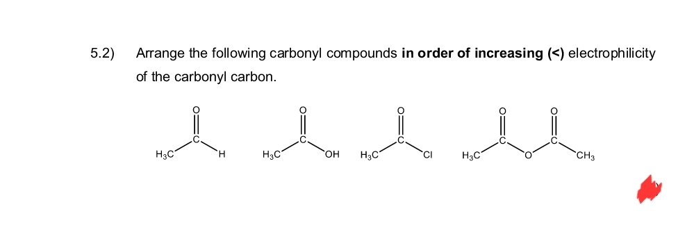 5.2)
Arrange the following carbonyl compounds in order of increasing (<) electrophilicity
of the carbonyl carbon.
A l l M
H3C
H
H3C
OH H3C
CI
H3C
CH3