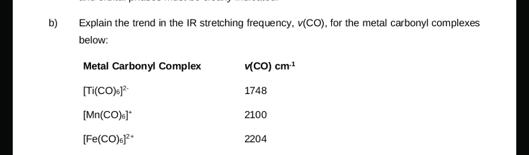 b)
Explain the trend in the IR stretching frequency, v(CO), for the metal carbonyl complexes
below:
Metal Carbonyl Complex
v(CO) cm-1
[Ti(CO)6]²-
1748
[Mn(CO)6]*
2100
[Fe(CO)6]²+
2204