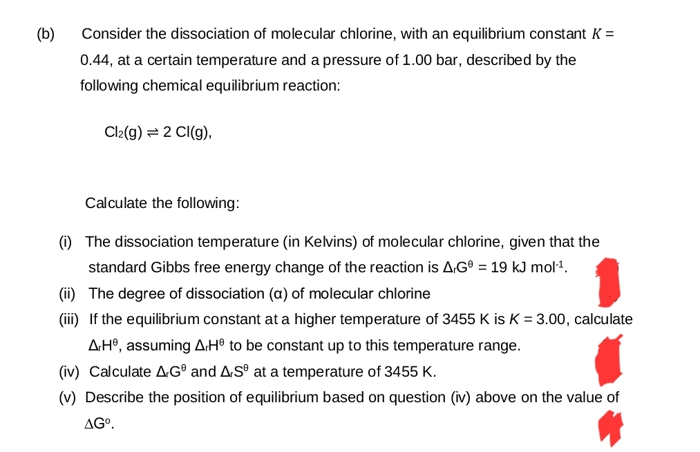 (b)
Consider the dissociation of molecular chlorine, with an equilibrium constant K =
0.44, at a certain temperature and a pressure of 1.00 bar, described by the
following chemical equilibrium reaction:
Cl2(g) = 2 Cl(g),
Calculate the following:
(i) The dissociation temperature (in Kelvins) of molecular chlorine, given that the
standard Gibbs free energy change of the reaction is AG = 19 kJ mol-1.
(ii) The degree of dissociation (a) of molecular chlorine
(iii) If the equilibrium constant at a higher temperature of 3455 K is K = 3.00, calculate
AH, assuming A.He to be constant up to this temperature range.
(iv) Calculate A-GⓇ and A.SⓇ at a temperature of 3455 K.
(v) Describe the position of equilibrium based on question (iv) above on the value of
AGº.