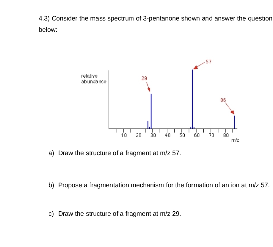 4.3) Consider the mass spectrum of 3-pentanone shown and answer the question
below:
relative
abundance
29
10 20 30 40 50 60 70
a) Draw the structure of a fragment at m/z 57.
57
c) Draw the structure of a fragment at m/z 29.
86
80
m/z
b) Propose a fragmentation mechanism for the formation of an ion at m/z 57.