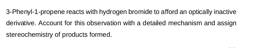 3-Phenyl-1-propene reacts with hydrogen bromide to afford an optically inactive
derivative. Account for this observation with a detailed mechanism and assign
stereochemistry of products formed.