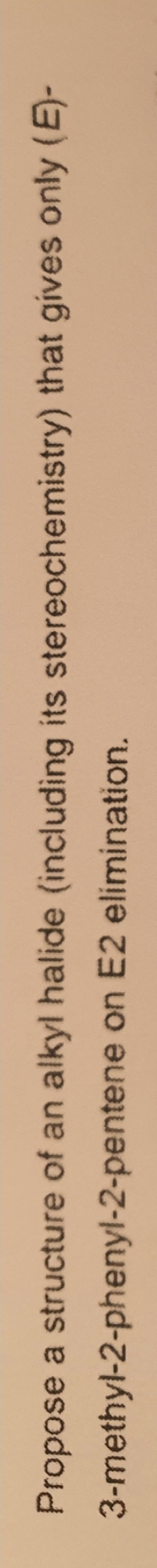 Propose a structure of an alkyl halide (including its stereochemistry) that gives only (E)-
3-methyl-2-phenyl-2-pentene on E2 elimination.
